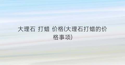 大理石 打蜡 价格(大理石打蜡的价格事项)